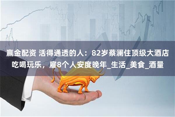 赢金配资 活得通透的人：82岁蔡澜住顶级大酒店吃喝玩乐，雇8个人安度晚年_生活_美食_酒量