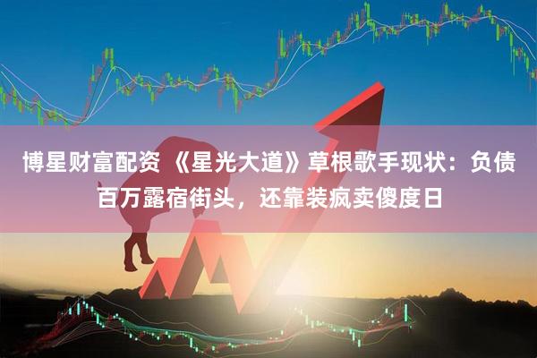 博星财富配资 《星光大道》草根歌手现状：负债百万露宿街头，还靠装疯卖傻度日