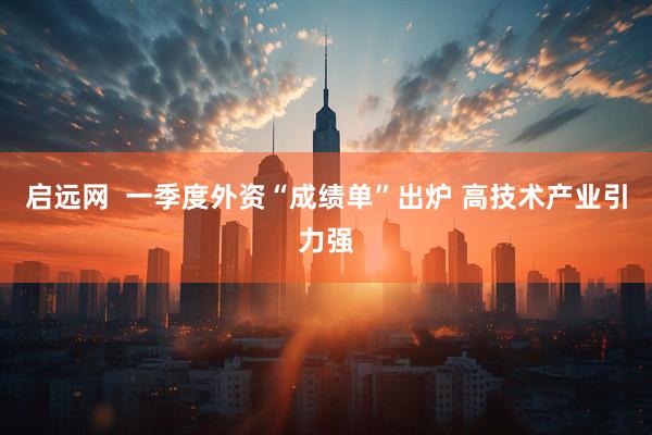 启远网  一季度外资“成绩单”出炉 高技术产业引力强