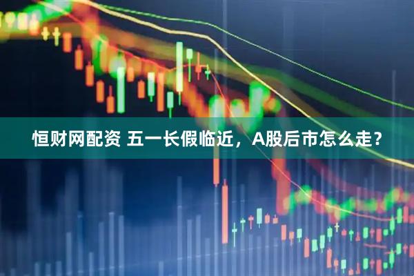 恒财网配资 五一长假临近，A股后市怎么走？